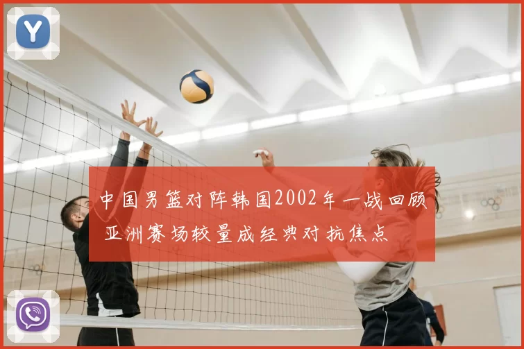 中国男篮对阵韩国2002年一战回顾 亚洲赛场较量成经典对抗焦点