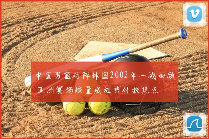 中国男篮对阵韩国2002年一战回顾 亚洲赛场较量成经典对抗焦点