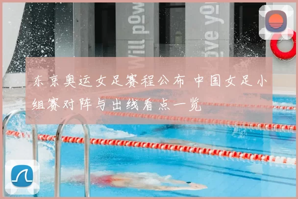 东京奥运女足赛程公布 中国女足小组赛对阵与出线看点一览