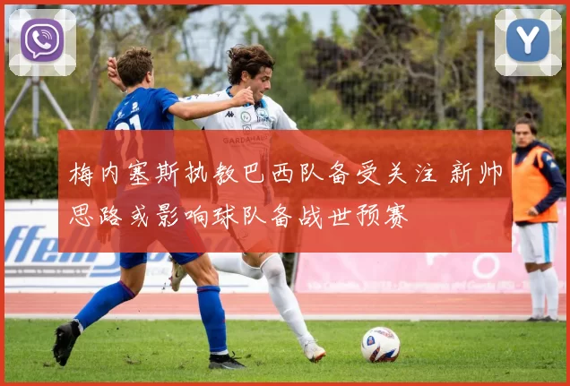 梅内塞斯执教巴西队备受关注 新帅思路或影响球队备战世预赛