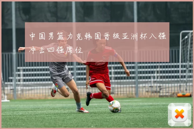 中国男篮力克韩国晋级亚洲杯八强冲击四强席位