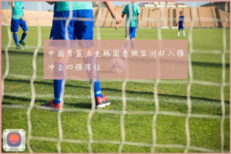 中国男篮力克韩国晋级亚洲杯八强冲击四强席位