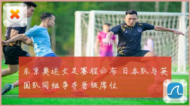 东京奥运女足赛程公布 日本队与英国队同组争夺晋级席位