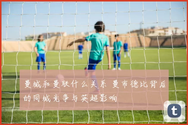 曼城和曼联什么关系 曼市德比背后的同城竞争与英超影响