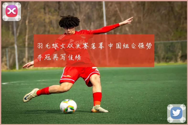 羽毛球女双决赛落幕 中国组合强势夺冠再写佳绩