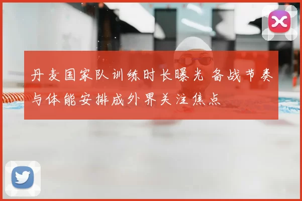 丹麦国家队训练时长曝光 备战节奏与体能安排成外界关注焦点