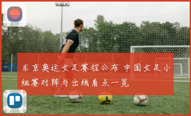 东京奥运女足赛程公布 中国女足小组赛对阵与出线看点一览