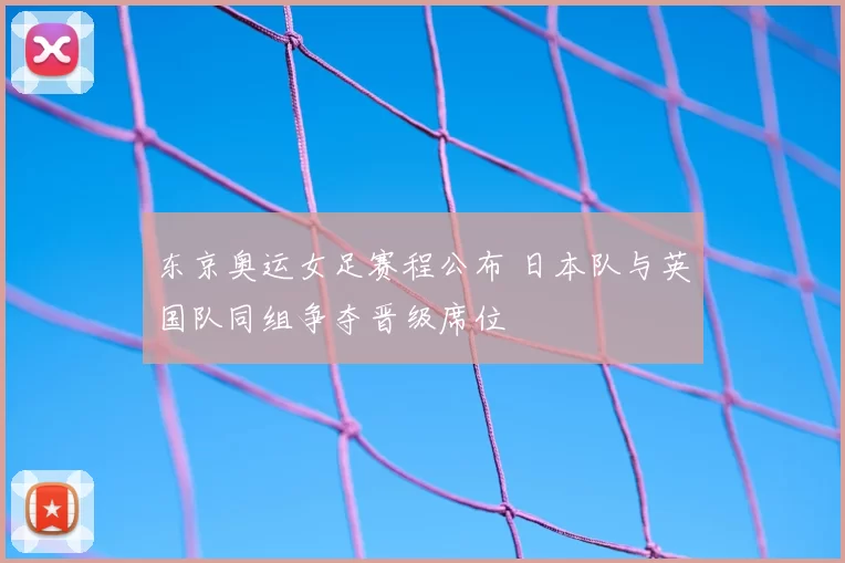 东京奥运女足赛程公布 日本队与英国队同组争夺晋级席位