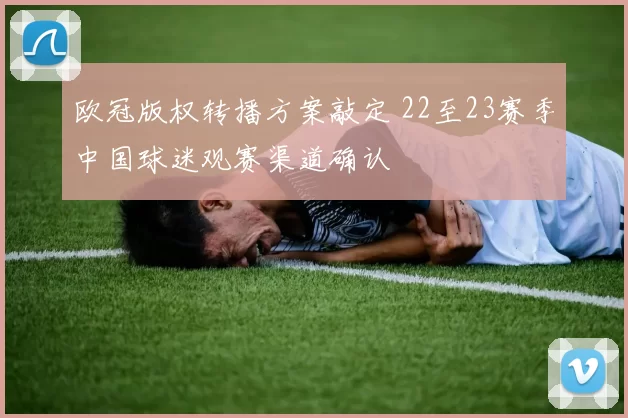 欧冠版权转播方案敲定 22至23赛季中国球迷观赛渠道确认