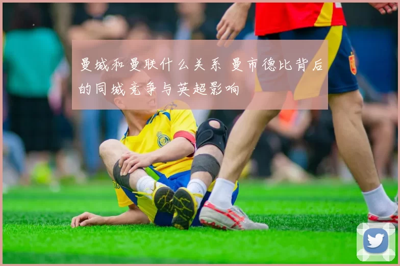 曼城和曼联什么关系 曼市德比背后的同城竞争与英超影响