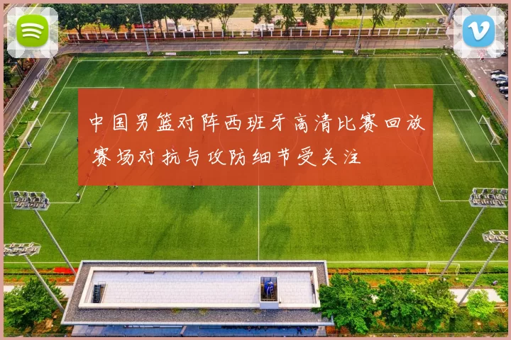 中国男篮对阵西班牙高清比赛回放 赛场对抗与攻防细节受关注