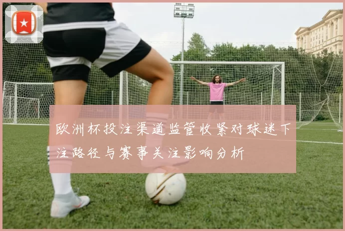 欧洲杯投注渠道监管收紧对球迷下注路径与赛事关注影响分析