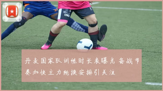 丹麦国家队训练时长表曝光 备战节奏加快主力轮换安排引关注