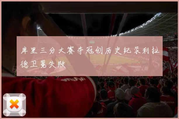 库里三分大赛夺冠创历史纪录利拉德卫冕失败