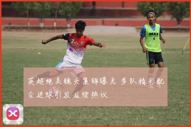 英超绝美镜头集锦曝光 多队精彩配合进球引发后续热议