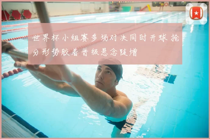 世界杯小组赛多场对决同时开球 抢分形势胶着晋级悬念陡增