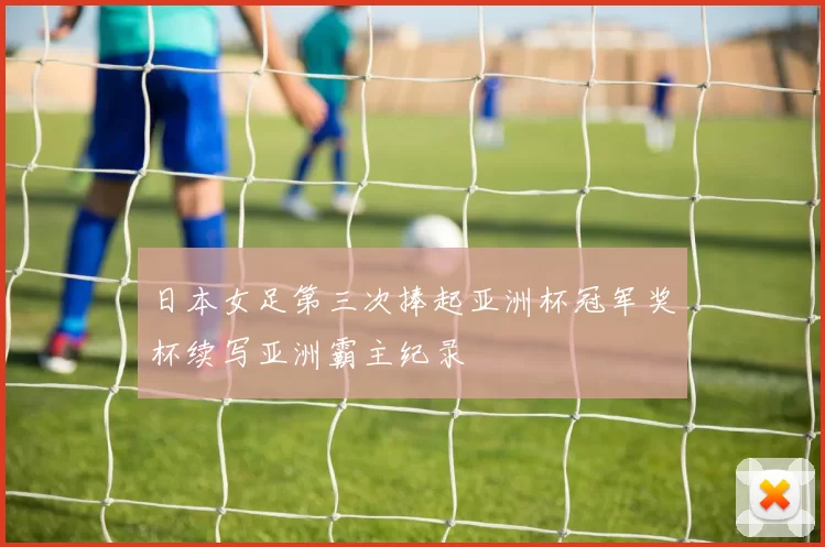 日本女足第三次捧起亚洲杯冠军奖杯续写亚洲霸主纪录