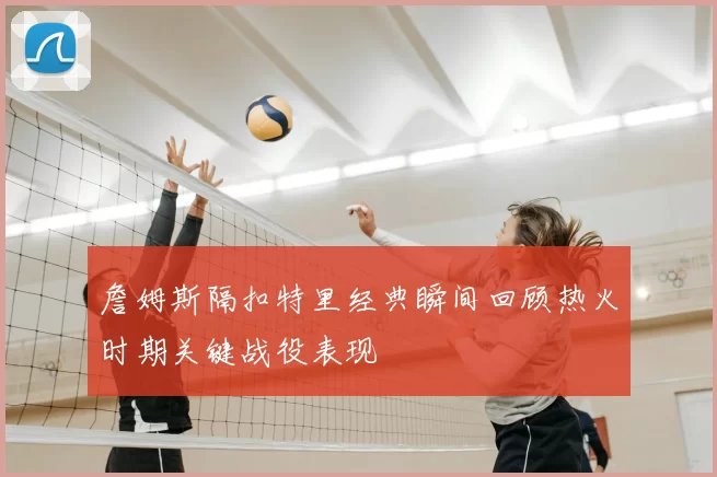 詹姆斯隔扣特里经典瞬间回顾热火时期关键战役表现