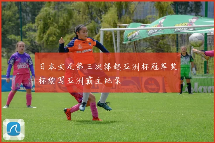 日本女足第三次捧起亚洲杯冠军奖杯续写亚洲霸主纪录