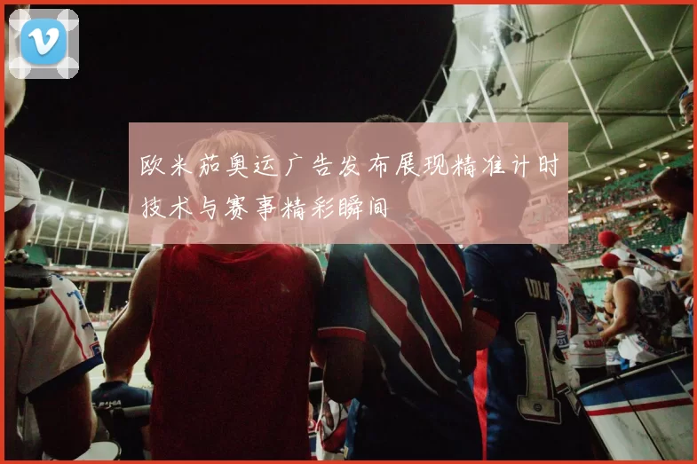 欧米茄奥运广告发布展现精准计时技术与赛事精彩瞬间