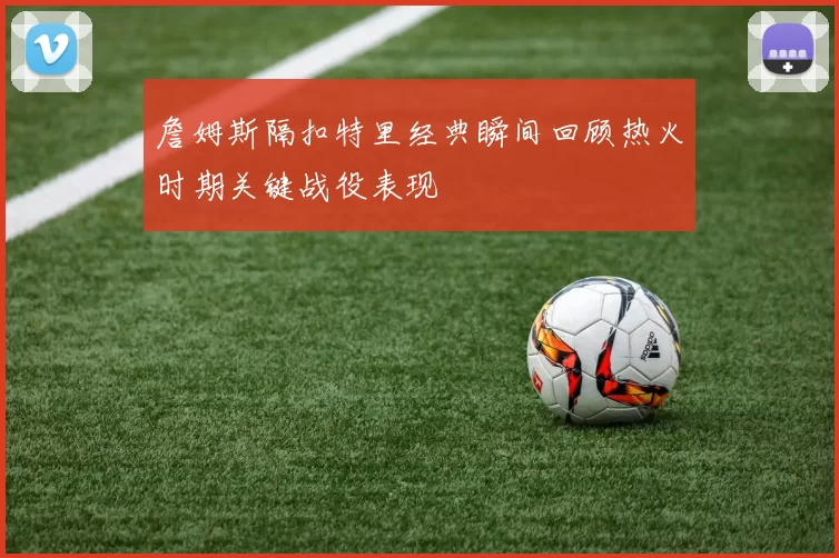 詹姆斯隔扣特里经典瞬间回顾热火时期关键战役表现