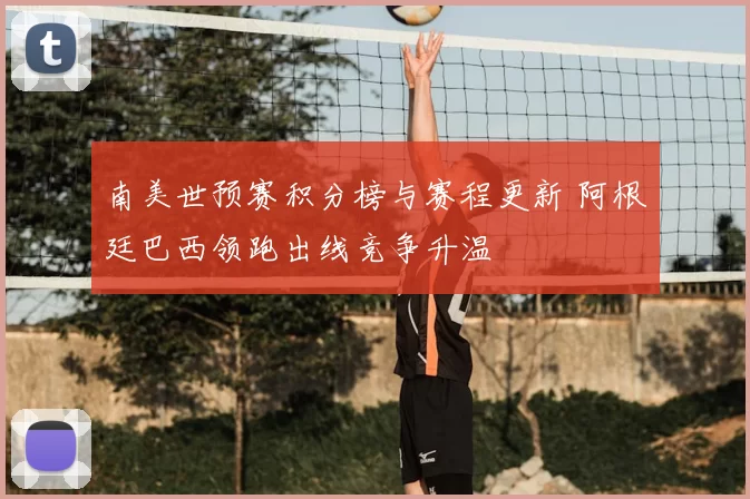 南美世预赛积分榜与赛程更新 阿根廷巴西领跑出线竞争升温
