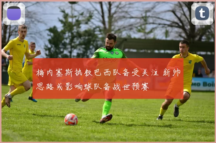 梅内塞斯执教巴西队备受关注 新帅思路或影响球队备战世预赛