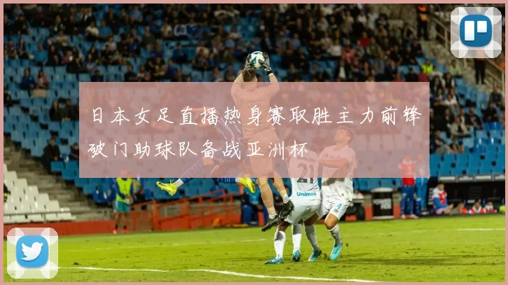 日本女足直播热身赛取胜主力前锋破门助球队备战亚洲杯