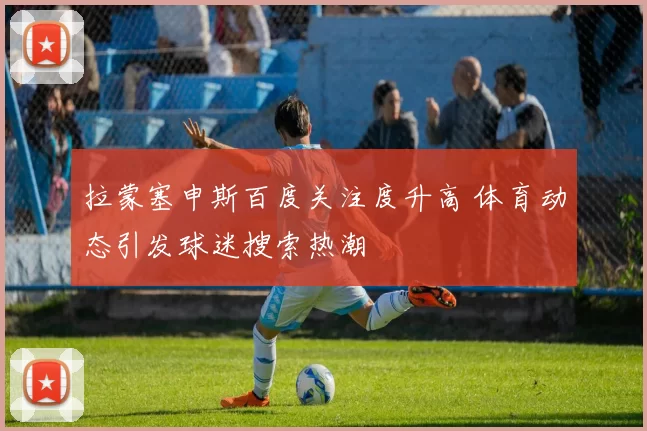 拉蒙塞申斯百度关注度升高 体育动态引发球迷搜索热潮