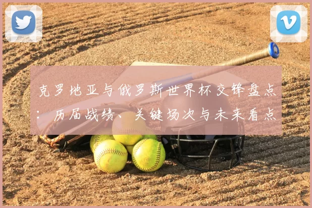 克罗地亚与俄罗斯世界杯交锋盘点：历届战绩、关键场次与未来看点