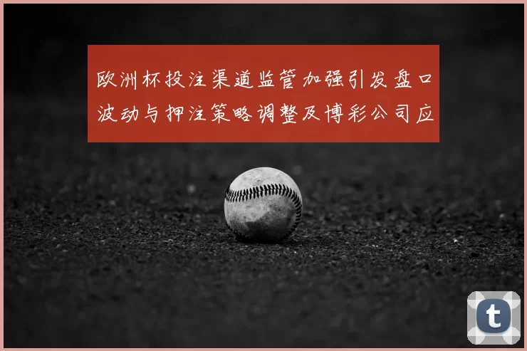 欧洲杯投注渠道监管加强引发盘口波动与押注策略调整及博彩公司应对
