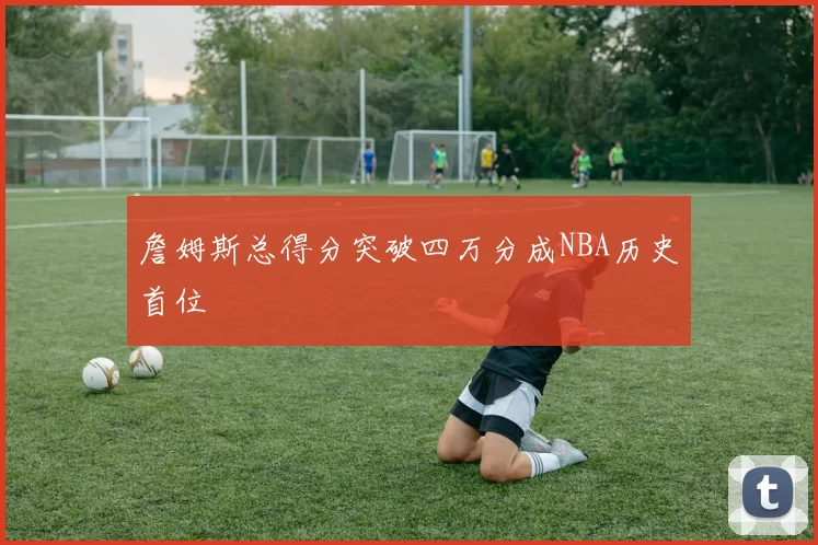 詹姆斯总得分突破四万分成NBA历史首位
