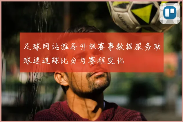 足球网站推荐升级赛事数据服务助球迷追踪比分与赛程变化